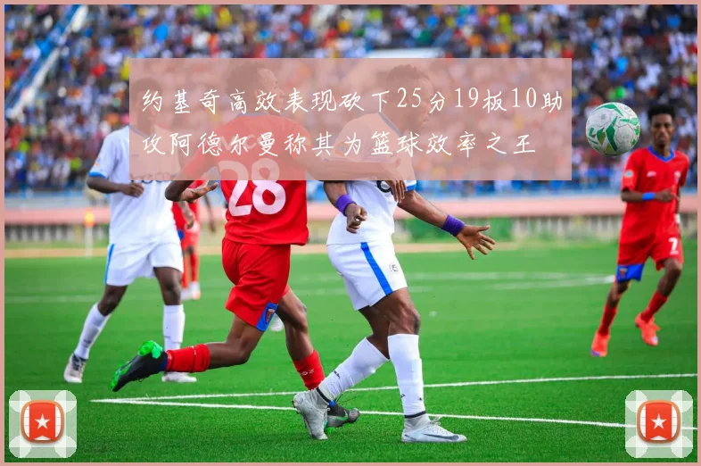 约基奇高效表现砍下25分19板10助攻阿德尔曼称其为篮球效率之王