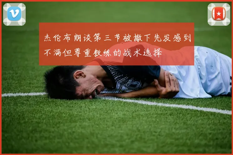 杰伦布朗谈第三节被撤下先发感到不满但尊重教练的战术选择