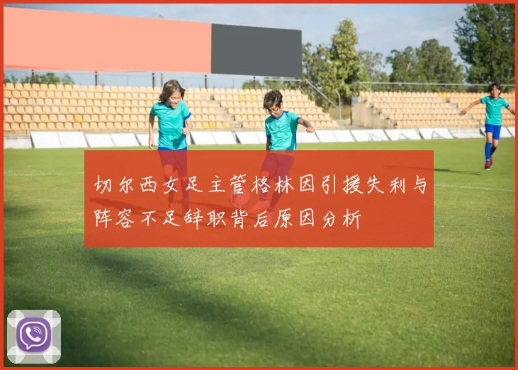 切尔西女足主管格林因引援失利与阵容不足辞职背后原因分析