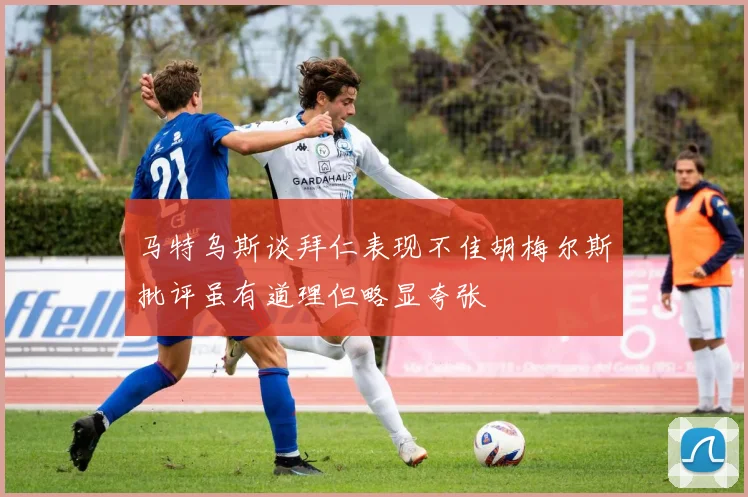 马特乌斯谈拜仁表现不佳胡梅尔斯批评虽有道理但略显夸张