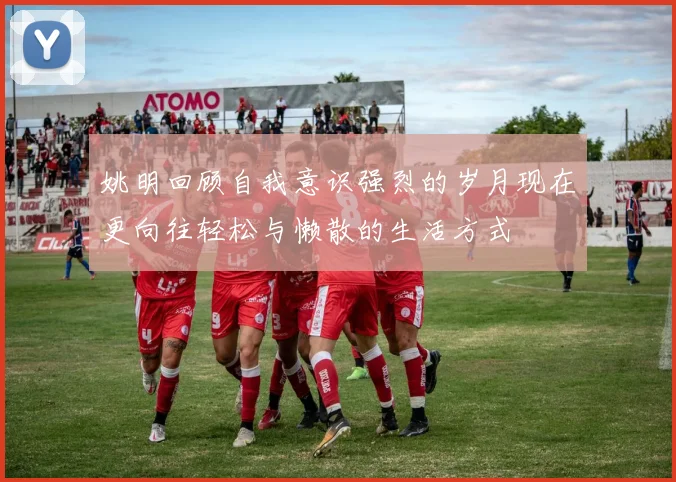 姚明回顾自我意识强烈的岁月现在更向往轻松与懒散的生活方式
