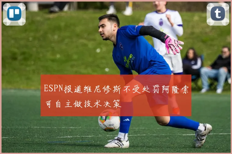 ESPN报道维尼修斯不受处罚阿隆索可自主做技术决策