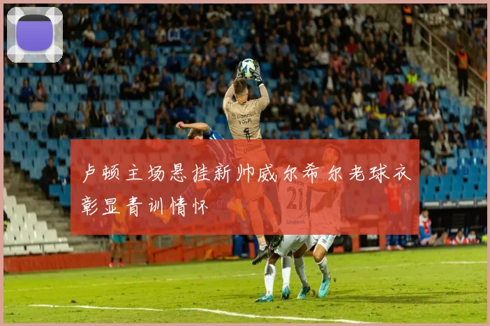 卢顿主场悬挂新帅威尔希尔老球衣彰显青训情怀