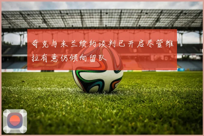 奇克与米兰续约谈判已开启尽管维拉有意仍倾向留队