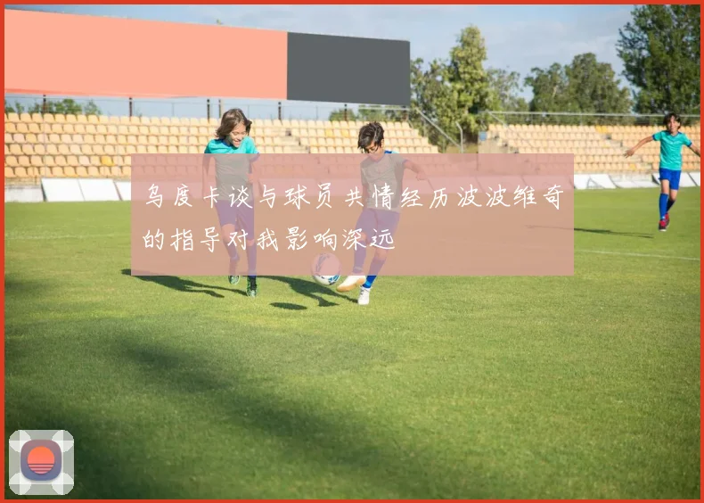 乌度卡谈与球员共情经历波波维奇的指导对我影响深远