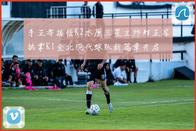 李正孝接任K2水原三星主帅郑正溶执掌K1全北现代球队新篇章开启