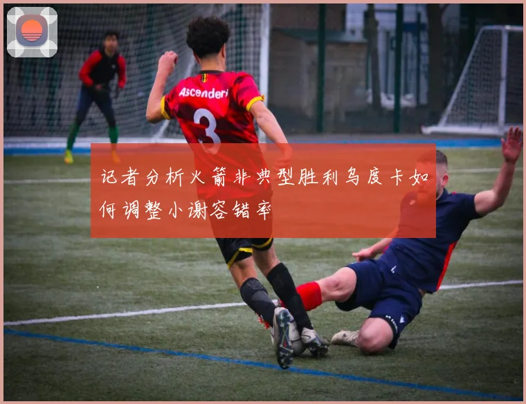 记者分析火箭非典型胜利乌度卡如何调整小谢容错率