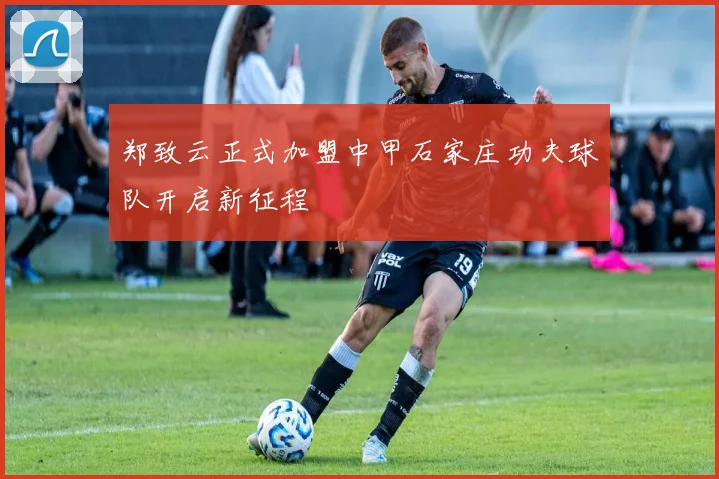 郑致云正式加盟中甲石家庄功夫球队开启新征程