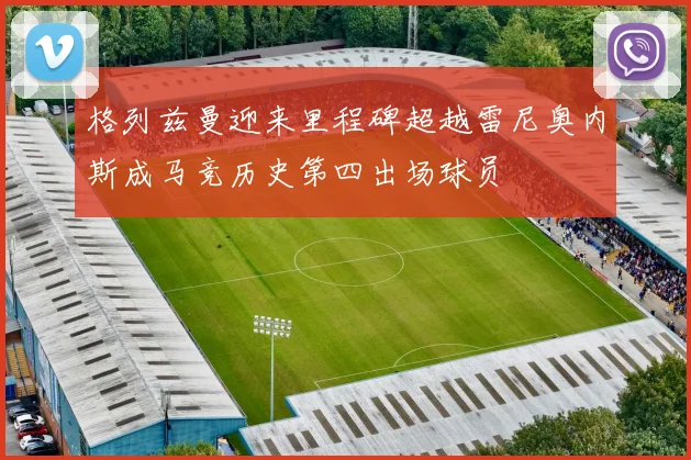 格列兹曼迎来里程碑超越雷尼奥内斯成马竞历史第四出场球员