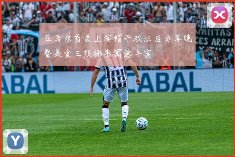 亚马尔首度上演帽子戏法后分享晚餐美食三颗椰枣寓意丰富