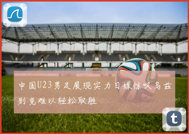 中国U23男足展现实力日媒惊叹乌兹别克难以轻松取胜