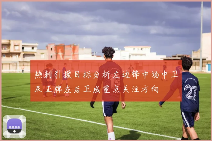 热刺引援目标分析左边锋中场中卫及正牌左后卫成重点关注方向