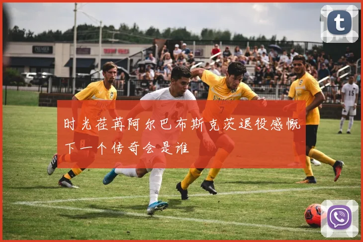时光荏苒阿尔巴布斯克茨退役感慨下一个传奇会是谁