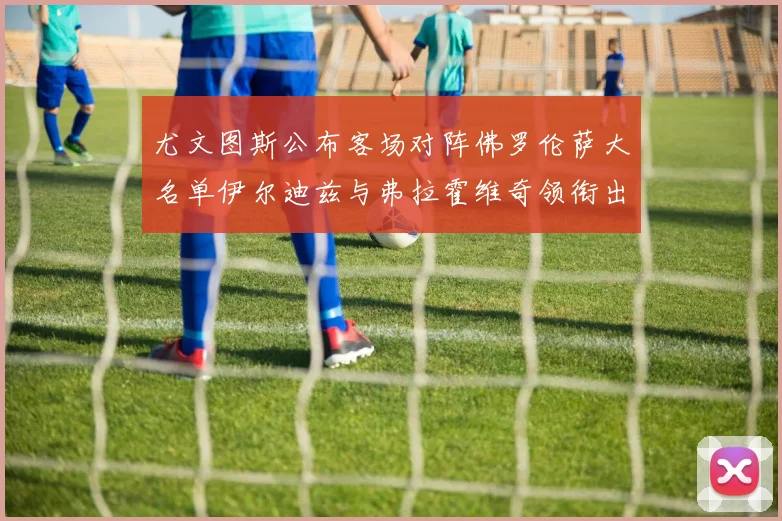 尤文图斯公布客场对阵佛罗伦萨大名单伊尔迪兹与弗拉霍维奇领衔出战