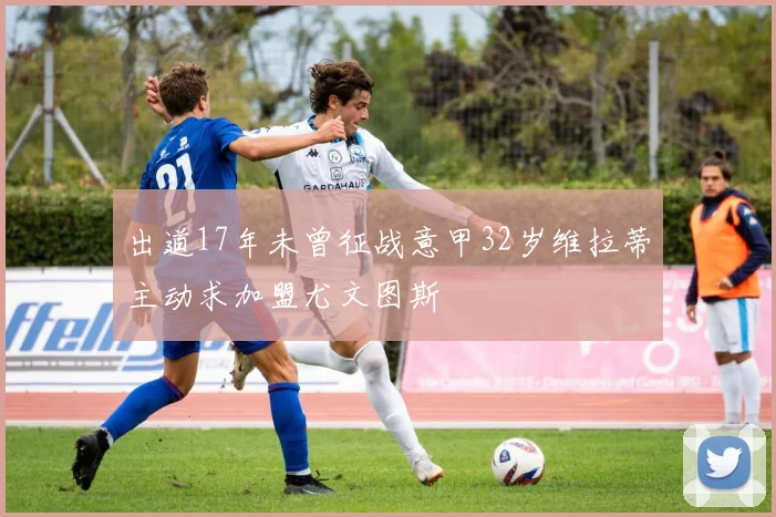 出道17年未曾征战意甲32岁维拉蒂主动求加盟尤文图斯