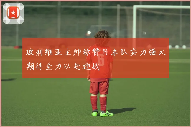 玻利维亚主帅称赞日本队实力强大期待全力以赴迎战