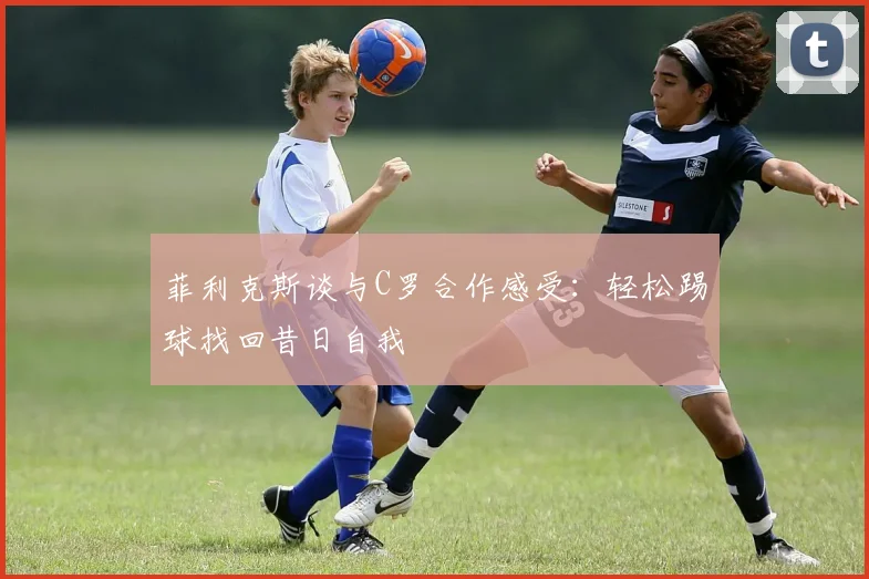 菲利克斯谈与C罗合作感受：轻松踢球找回昔日自我