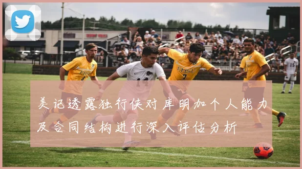 美记透露独行侠对库明加个人能力及合同结构进行深入评估分析