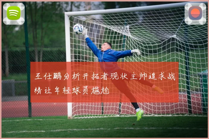 王仕鹏分析开拓者现状主帅追求战绩让年轻球员尴尬