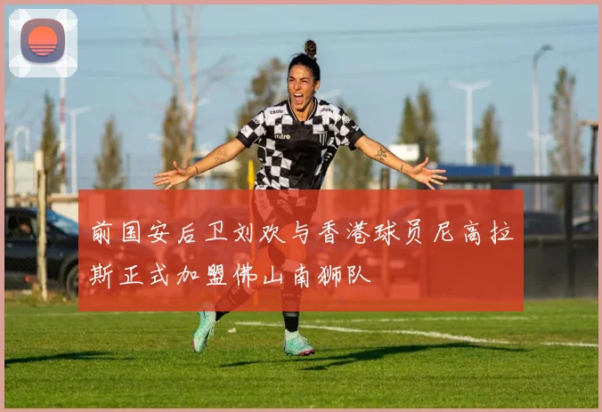 前国安后卫刘欢与香港球员尼高拉斯正式加盟佛山南狮队