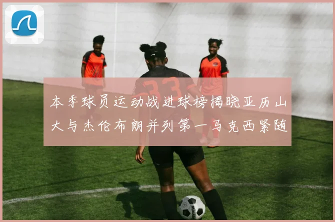 本季球员运动战进球榜揭晓亚历山大与杰伦布朗并列第一马克西紧随其后