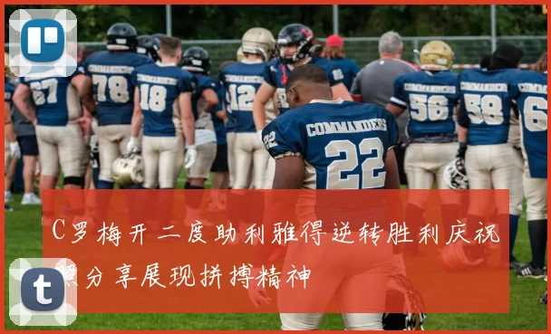 C罗梅开二度助利雅得逆转胜利庆祝照分享展现拼搏精神