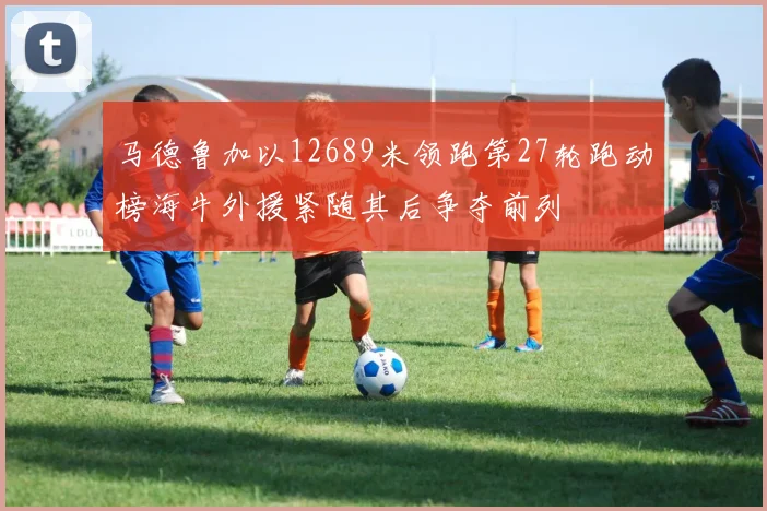 马德鲁加以12689米领跑第27轮跑动榜海牛外援紧随其后争夺前列