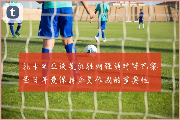 扎卡里亚谈复仇胜利强调对阵巴黎圣日耳曼保持全员作战的重要性
