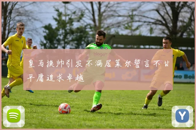 皇马换帅引发不满居莱尔誓言不甘平庸追求卓越