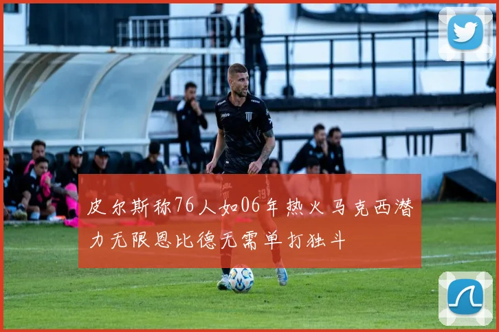 皮尔斯称76人如06年热火马克西潜力无限恩比德无需单打独斗