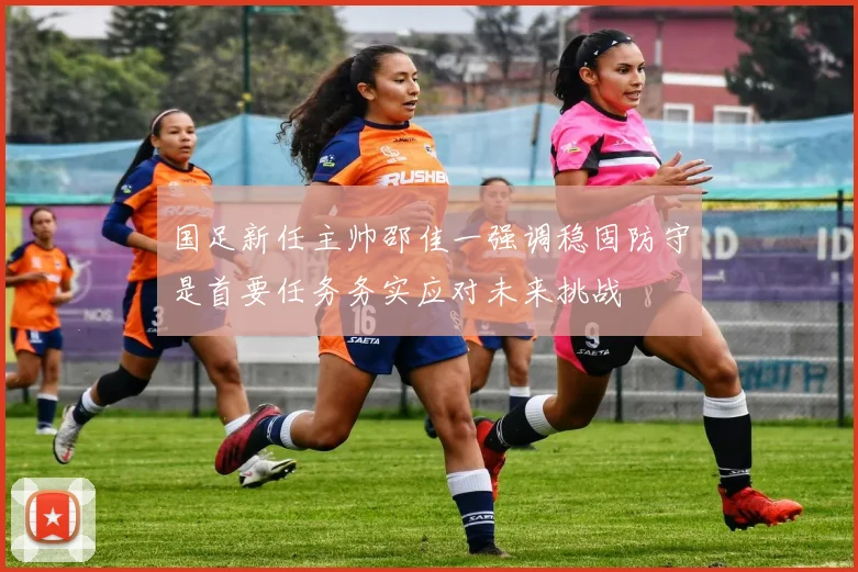 国足新任主帅邵佳一强调稳固防守是首要任务务实应对未来挑战