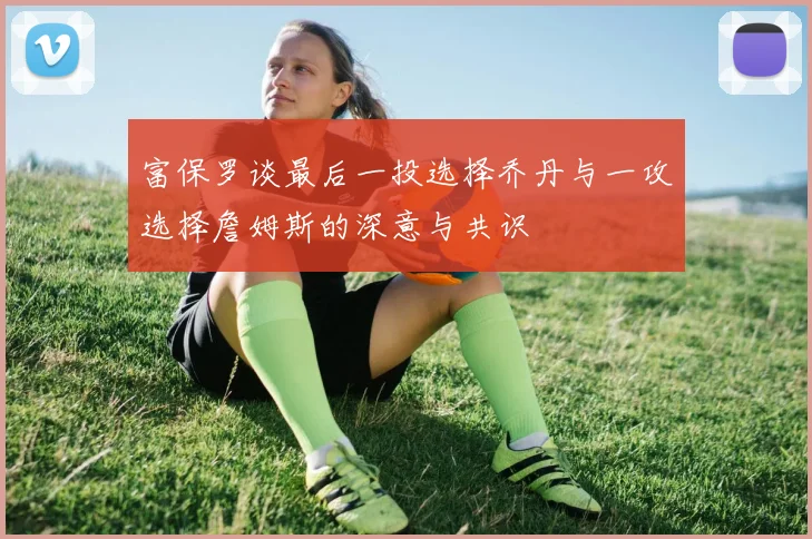 富保罗谈最后一投选择乔丹与一攻选择詹姆斯的深意与共识