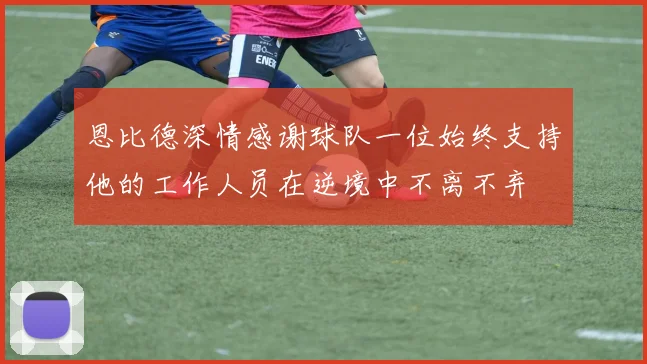 恩比德深情感谢球队一位始终支持他的工作人员在逆境中不离不弃