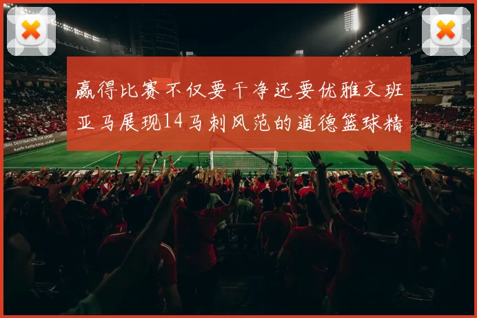 赢得比赛不仅要干净还要优雅文班亚马展现14马刺风范的道德篮球精神