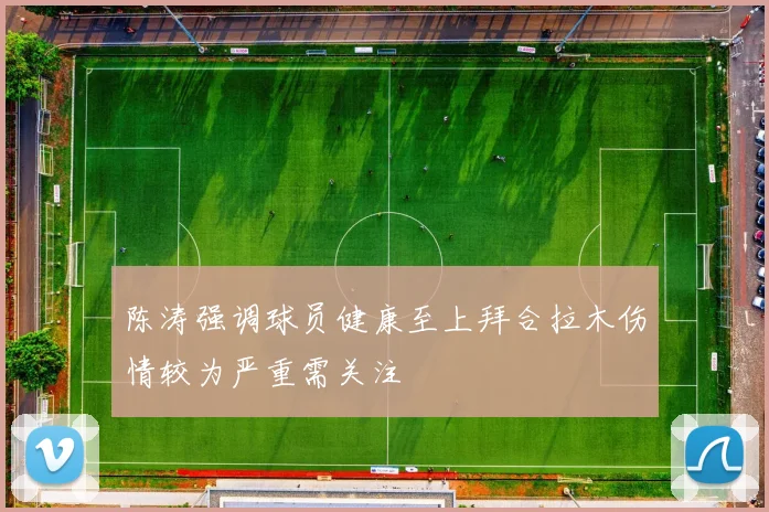 陈涛强调球员健康至上拜合拉木伤情较为严重需关注