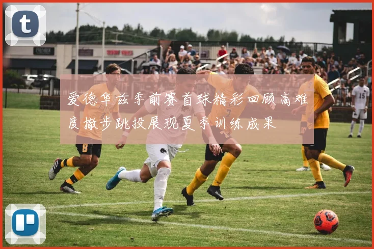 爱德华兹季前赛首球精彩回顾高难度撤步跳投展现夏季训练成果