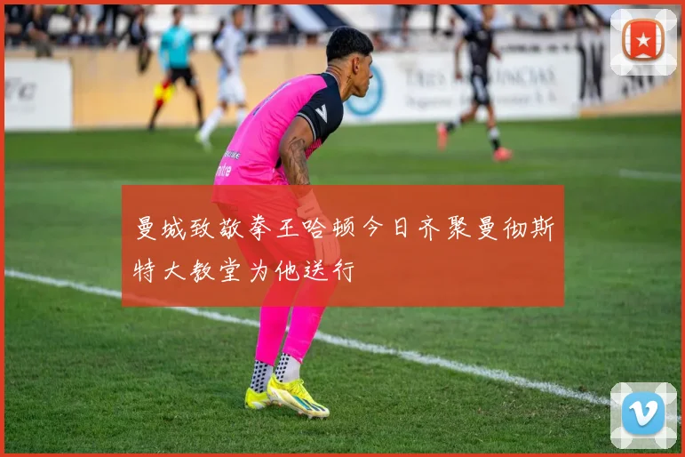 曼城致敬拳王哈顿今日齐聚曼彻斯特大教堂为他送行