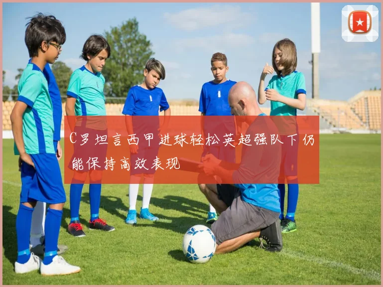 C罗坦言西甲进球轻松英超强队下仍能保持高效表现