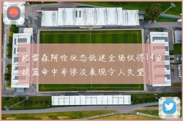 格雷森阿伦状态低迷全场仅得14分投篮命中率惨淡表现令人失望