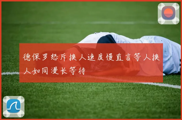 德保罗怒斥换人速度慢直言等人换人如同漫长等待