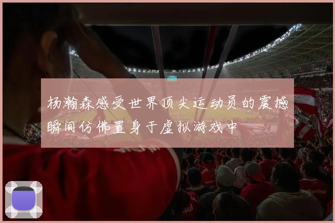 杨瀚森感受世界顶尖运动员的震撼瞬间仿佛置身于虚拟游戏中