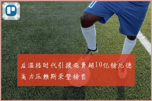 后温格时代引援花费超10亿镑厄德高力压赖斯荣登榜首