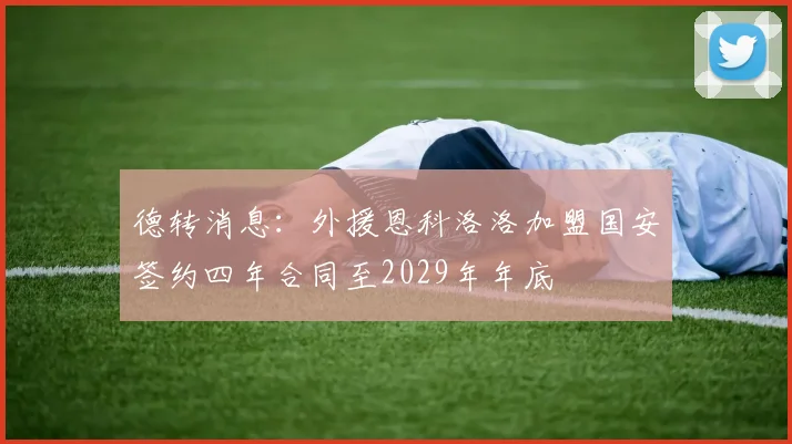 德转消息：外援恩科洛洛加盟国安签约四年合同至2029年年底