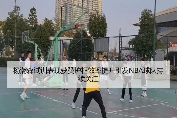 杨瀚森试训表现获赞护框效率提升引发NBA球队持续关注（188bet）